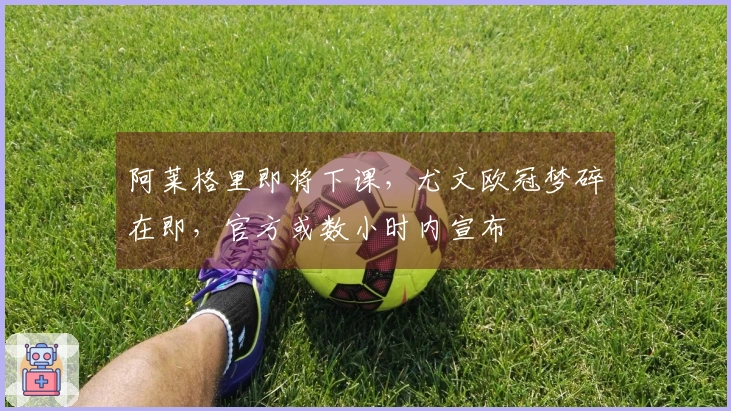 阿莱格里即将下课，尤文欧冠梦碎在即，官方或数小时内宣布