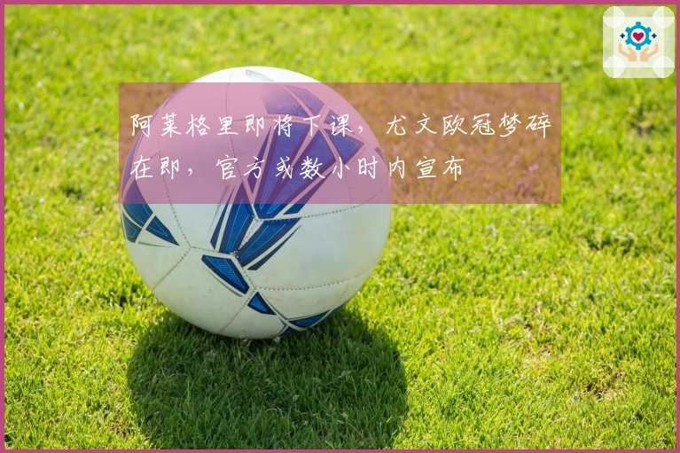 阿莱格里即将下课,尤文欧冠梦碎在即,官方或数小时内宣布
