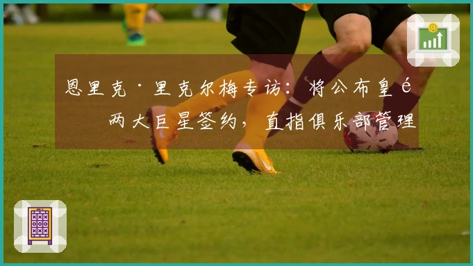 恩里克·里克尔梅专访：将公布皇马两大巨星签约，直指俱乐部管理乱象